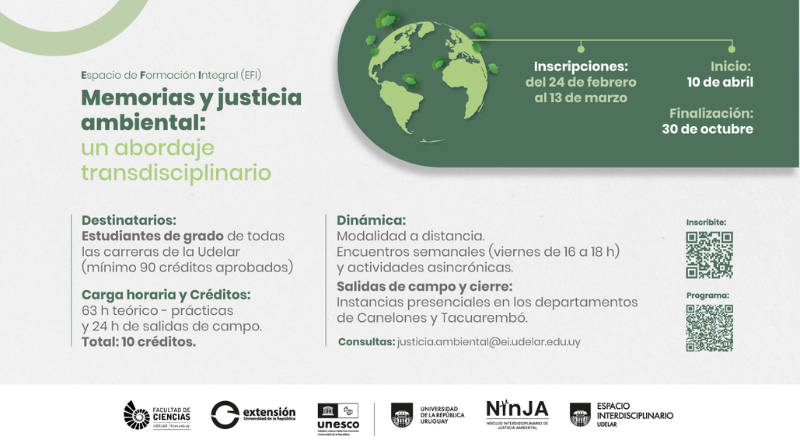 Afiche informativo con fondo gris claro y diseño gráfico en tonos verdes. En la parte superior izquierda se ve un gran círculo incompleto en verde claro. Debajo aparece el texto **“Espacio de Formación Integral (EFI)”**. El título principal está alineado a la izquierda en tipografía grande: **“Memorias y justicia ambiental:”** en verde oscuro, y debajo **“un abordaje transdisciplinario”** en verde claro. En la parte superior derecha hay una gran forma rectangular con bordes redondeados en verde oscuro. Dentro aparece una ilustración de un planeta Tierra en tonos verdes con pequeños árboles sobre los continentes. Desde la ilustración sale una línea horizontal con puntos que conectan tres textos informativos: "Inscripciones: del 24 de febrero al 13 de marzo” “Inicio: 10 de abril” “Finalización: 30 de octubre” Debajo del título, el contenido se organiza en dos columnas. En la columna izquierda se lee: “Destinatarios:” “Estudiantes de grado de todas las carreras de la Udelar (mínimo 90 créditos aprobados)”. Luego: “Carga horaria y Créditos:” “63 h teórico – prácticas y 24 h de salidas de campo. Total: 10 créditos.” En la columna derecha se lee: “Dinámica:” “Modalidad a distancia. Encuentros semanales (viernes de 16 a 18 h) y actividades asincrónicas.” Debajo: “Salidas de campo y cierre:” “Instancias presenciales en los departamentos de Canelones y Tacuarembó.”** Más abajo aparece: **“Consultas: [justicia.ambiental@ei.udelar.edu.uy](mailto:justicia.ambiental@ei.udelar.edu.uy)”** A la derecha del texto se ubican dos códigos QR uno debajo del otro. Sobre el primero dice **“Inscribite:”** y sobre el segundo **“Programa:”**. En la franja inferior del afiche, sobre fondo claro, aparecen alineados varios logotipos institucionales: Facultad de Ciencias Udelar. Extensión Universidad de la República, UNESCO, Universidad de la República Uruguay, NINJA – Núcleo Interdisciplinario de Justicia Ambiental y Espacio Interdisciplinario Udelar.