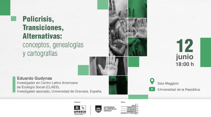 Afiche digital con fondo blanco texturado y detalles geométricos en distintos tonos de verde distribuidos en las esquinas y alrededor de la composición. En el sector superior izquierdo, en letras grandes de color verde oscuro, se lee: “Policrisis, Transiciones, Alternativas: conceptos, genealogías y cartografías”. En el centro de la imagen aparece un collage vertical compuesto por fotografías en blanco y negro de varias manos levantadas, organizadas en rectángulos y cuadrados. Algunas de las imágenes están intervenidas con filtros verdes translúcidos. Las manos ocupan la parte central y superior del diseño, generando una sensación de participación colectiva. En el sector derecho, sobre fondo blanco, se destaca en gran tamaño el texto: “12 junio” en verde oscuro y, debajo, en gris: “18:00 h”. Más abajo, junto a un ícono de ubicación verde, se lee: “Sala Maggiolo”. Debajo, junto a un ícono verde con forma de pantalla de video, aparece el texto: “/Universidad de la República”. En la parte inferior izquierda figura la información de la persona invitada. En negrita dice: “Eduardo Gudynas”. Debajo se lee: “Investigador en Centro Latino Americano de Ecología Social (CLAES), Investigador asociado, Universidad de Granada, España.” Una franja gris clara ocupa todo el borde inferior. Allí aparecen los textos “Organiza:” y “Apoya:”, junto a los logotipos de la Cátedra UNESCO de Derechos Humanos de Montevideo, Universidad de la República Uruguay y la Red Temática de Medio Ambiente de la Universidad de la República.