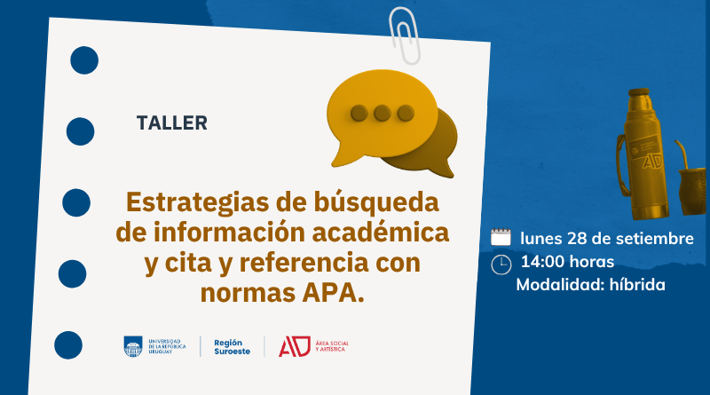 Sobre fondo azul se ve del lado izquierdo una imagen de recorte de hoja agarrada con un clip. En ella se lee "Taller" en letra azul y “Estrategias de búsqueda de información académica y cita y referencia con normas APA”. en letras color mostaza. A la derecha arriba una foto de un termo y un mate. Más abajo el ícono de calendario junto a la leyenda lunes 28 de setiembre, debajo un ícono de reloj, junto al texto 14.00 horas y más abajo se lee modalidad híbrida. Abajo de la imagen están los logos de Udelar, región suroeste y del ASA.